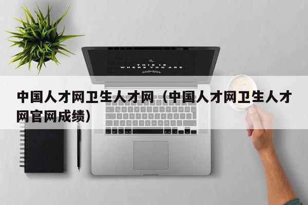 中国人才网卫生人才网(中国人才网卫生人才网官网成绩)