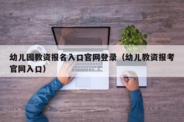 幼儿园教资报名入口官网登录(幼儿教资报考官网入口)