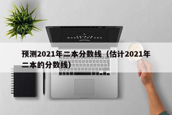 预测2021年二本分数线(估计2021年二本的分数线)