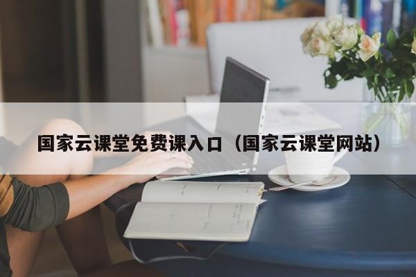 国家云课堂免费课入口(国家云课堂网站)