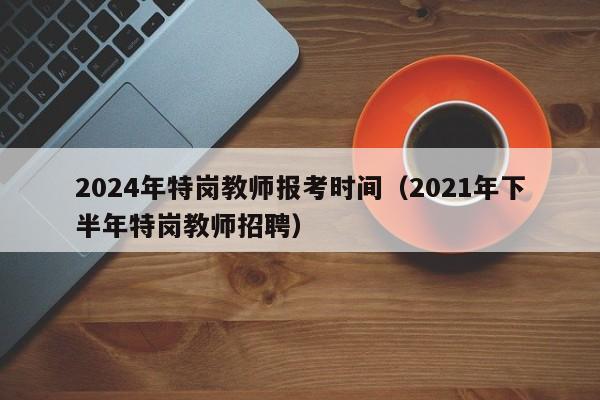 2024年特岗教师报考时间(2021年下半年特岗教师招聘)