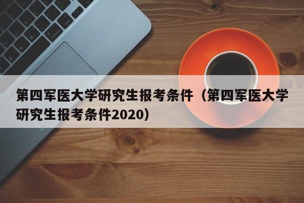 第四军医大学研究生报考条件(第四军医大学研究生报考条件2020)