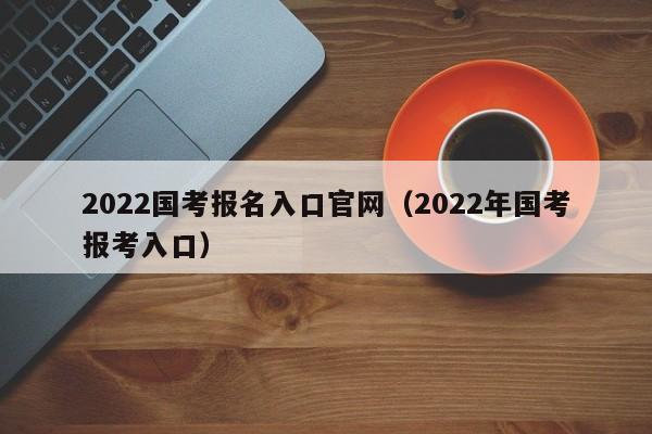 2022国考报名入口官网(2022年国考报考入口)