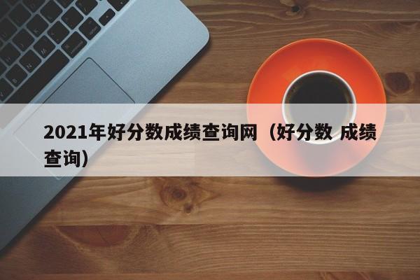 2021年好分数成绩查询网(好分数 成绩查询)
