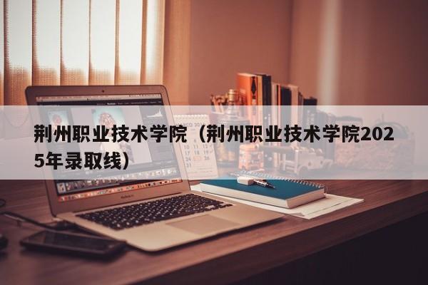 荆州职业技术学院(荆州职业技术学院2025年录取线)