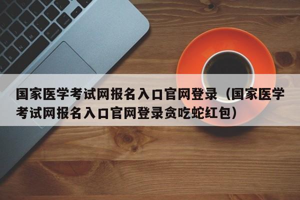 国家医学考试网报名入口官网登录(国家医学考试网报名入口官网登录贪吃蛇红包)