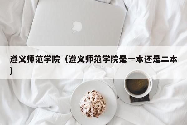 遵义师范学院(遵义师范学院是一本还是二本)