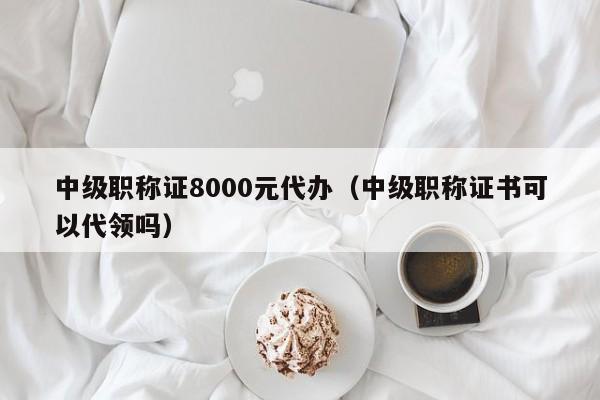 中级职称证8000元代办(中级职称证书可以代领吗)