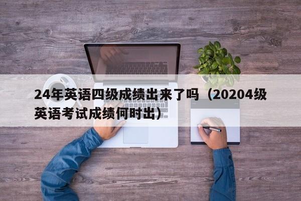 24年英语四级成绩出来了吗(20204级英语考试成绩何时出)