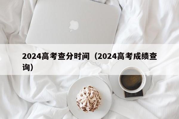 2024高考查分时间(2024高考成绩查询)