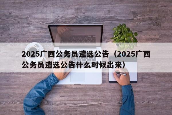 2025广西公务员遴选公告(2025广西公务员遴选公告什么时候出来)