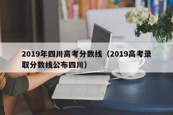 2019年四川高考分数线(2019高考录取分数线公布四川)