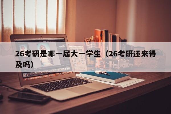 26考研是哪一届大一学生(26考研还来得及吗)
