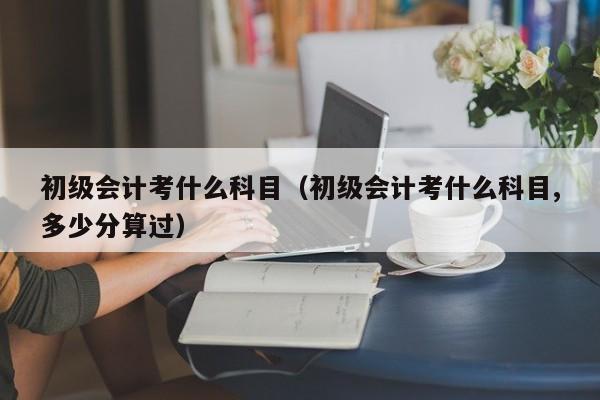 初级会计考什么科目(初级会计考什么科目,多少分算过)