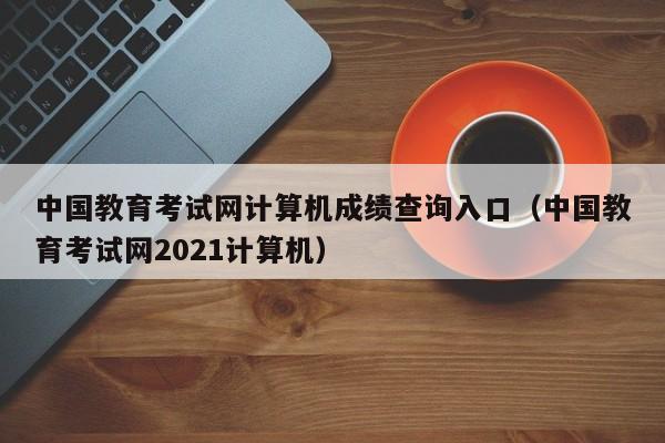 中国教育考试网计算机成绩查询入口(中国教育考试网2021计算机)