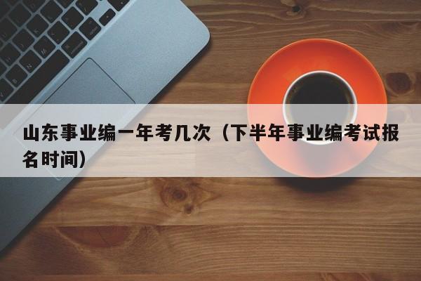 山东事业编一年考几次(下半年事业编考试报名时间)