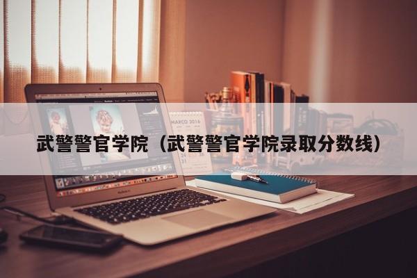 武警警官学院(武警警官学院录取分数线)