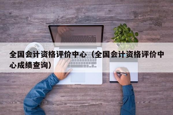 全国会计资格评价中心(全国会计资格评价中心成绩查询)