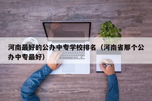 河南最好的公办中专学校排名(河南省那个公办中专最好)