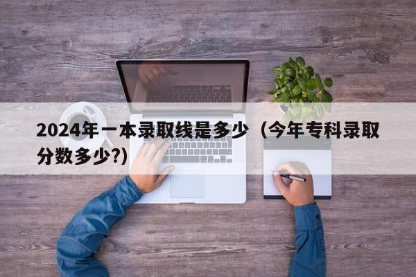 2024年一本录取线是多少(今年专科录取分数多少?)
