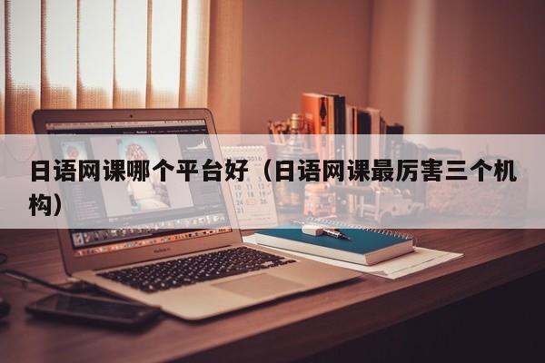 日语网课哪个平台好(日语网课最厉害三个机构)