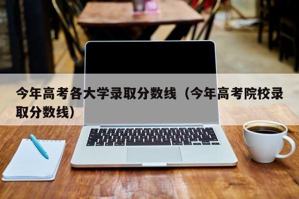 今年高考各大学录取分数线(今年高考院校录取分数线)