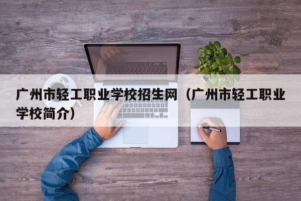 广州市轻工职业学校招生网(广州市轻工职业学校简介)