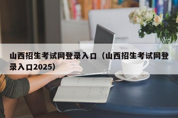 山西招生考试网登录入口(山西招生考试网登录入口2025)