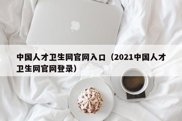 中国人才卫生网官网入口(2021中国人才卫生网官网登录)