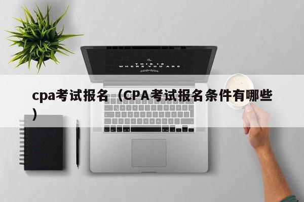 cpa考试报名(CPA考试报名条件有哪些)