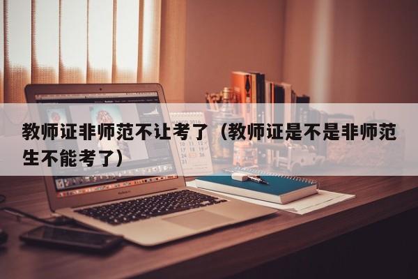 教师证非师范不让考了(教师证是不是非师范生不能考了)