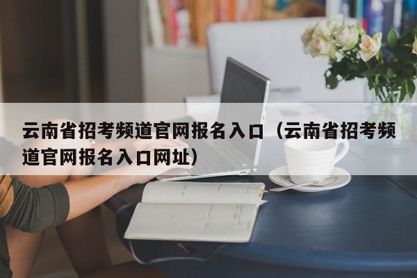 云南省招考频道官网报名入口(云南省招考频道官网报名入口网址)