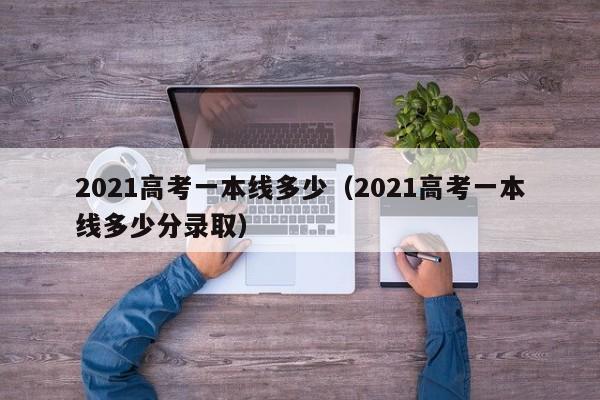 2021高考一本线多少(2021高考一本线多少分录取)