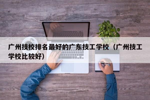 广州技校排名最好的广东技工学校(广州技工学校比较好)