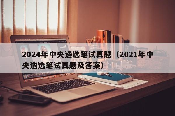 2024年中央遴选笔试真题(2021年中央遴选笔试真题及答案)