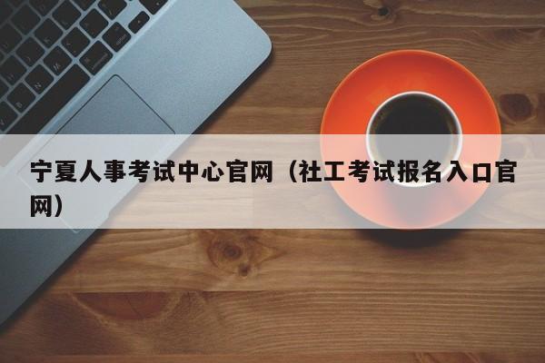 宁夏人事考试中心官网(社工考试报名入口官网)