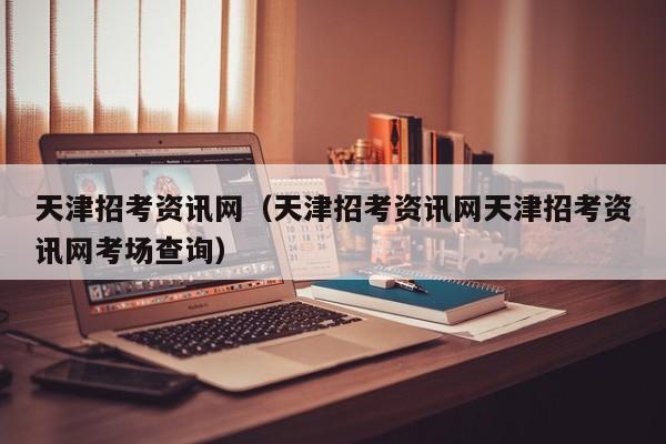 天津招考资讯网(天津招考资讯网天津招考资讯网考场查询)