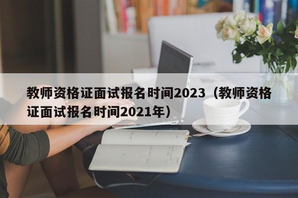 教师资格证面试报名时间2023(教师资格证面试报名时间2021年)