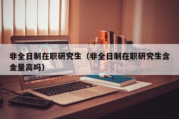 非全日制在职研究生(非全日制在职研究生含金量高吗)