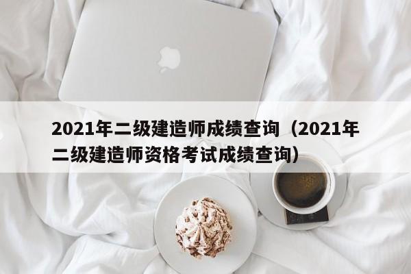2021年二级建造师成绩查询(2021年二级建造师资格考试成绩查询)