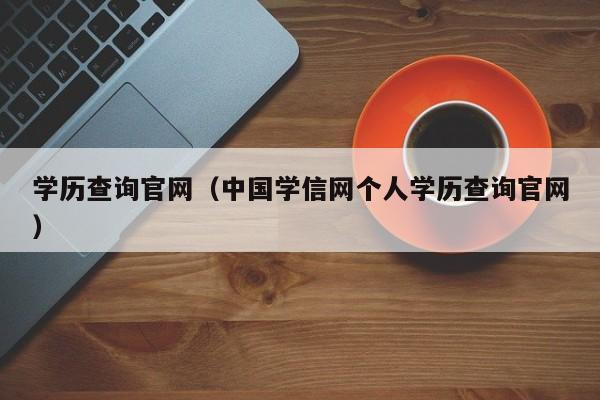 学历查询官网(中国学信网个人学历查询官网)