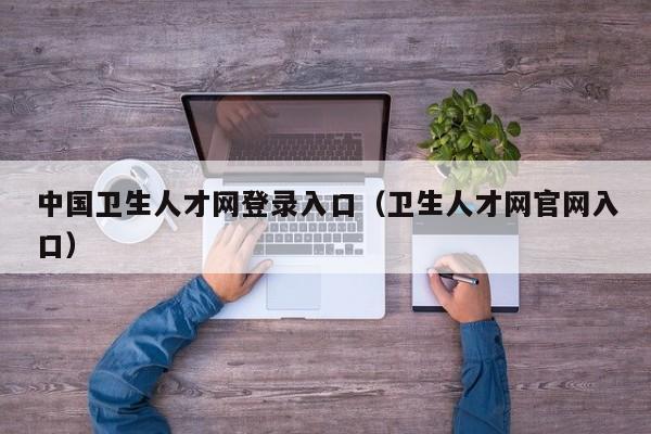 中国卫生人才网登录入口(卫生人才网官网入口)