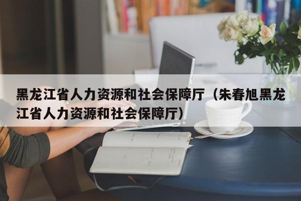 黑龙江省人力资源和社会保障厅(朱春旭黑龙江省人力资源和社会保障厅)
