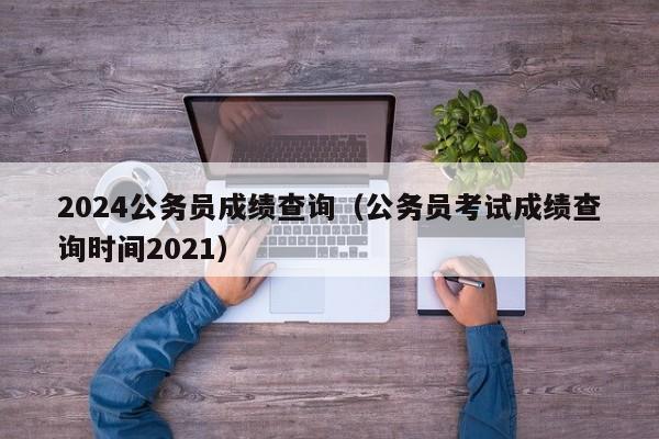 2024公务员成绩查询(公务员考试成绩查询时间2021)