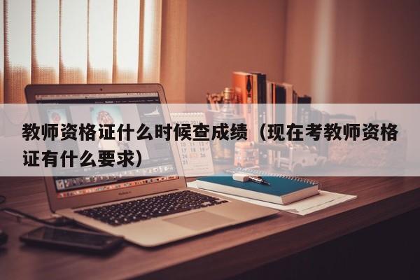 教师资格证什么时候查成绩(现在考教师资格证有什么要求)
