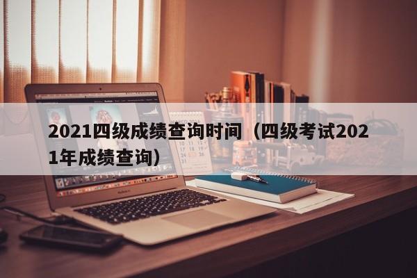 2021四级成绩查询时间(四级考试2021年成绩查询)
