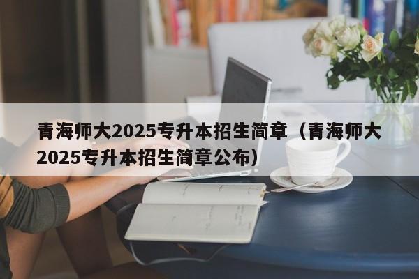 青海师大2025专升本招生简章(青海师大2025专升本招生简章公布)