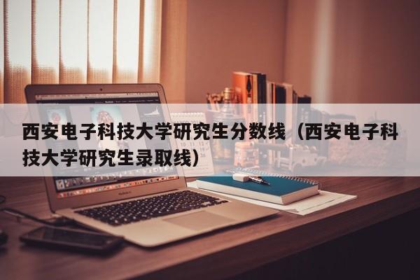 西安电子科技大学研究生分数线(西安电子科技大学研究生录取线)