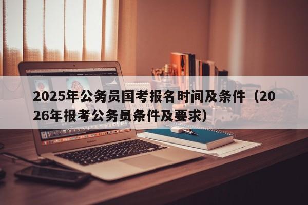 2025年公务员国考报名时间及条件(2026年报考公务员条件及要求)