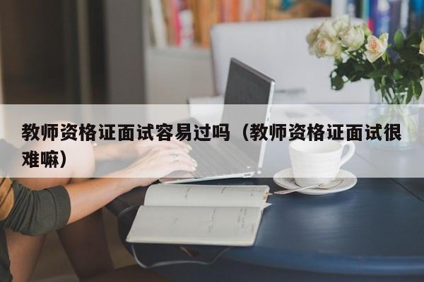 教师资格证面试容易过吗(教师资格证面试很难嘛)